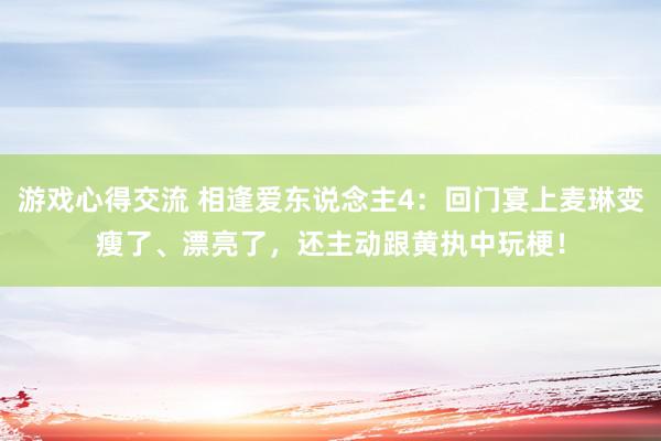 游戏心得交流 相逢爱东说念主4：回门宴上麦琳变瘦了、漂亮了，还主动跟黄执中玩梗！