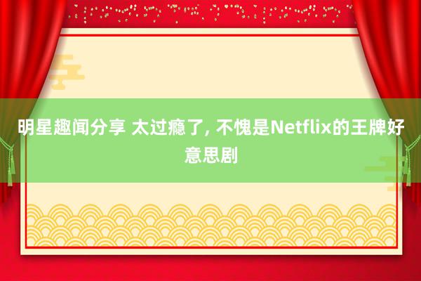 明星趣闻分享 太过瘾了, 不愧是Netflix的王牌好意思剧