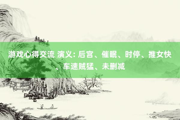 游戏心得交流 演义: 后宫、催眠、时停、推女快、车速贼猛、未删减