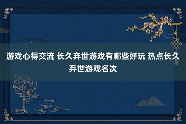 游戏心得交流 长久弃世游戏有哪些好玩 热点长久弃世游戏名次