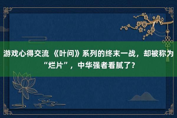 游戏心得交流 《叶问》系列的终末一战，却被称为“烂片”，中华强者看腻了？