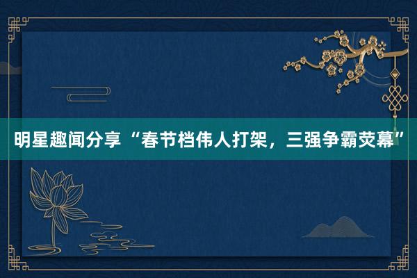 明星趣闻分享 “春节档伟人打架，三强争霸荧幕”