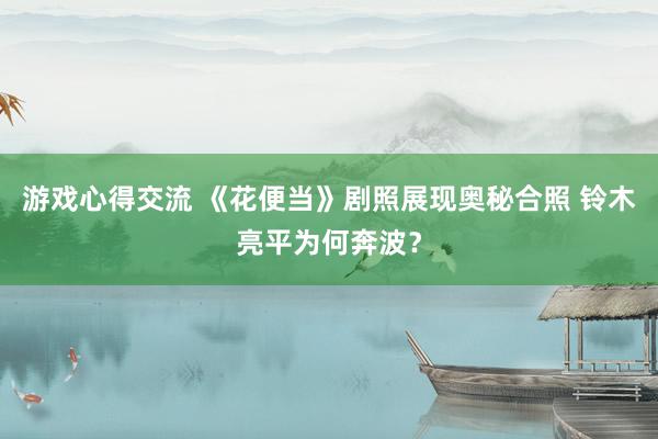 游戏心得交流 《花便当》剧照展现奥秘合照 铃木亮平为何奔波？