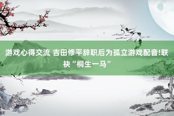 游戏心得交流 吉田修平辞职后为孤立游戏配音!联袂“桐生一马”