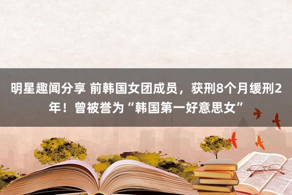 明星趣闻分享 前韩国女团成员，获刑8个月缓刑2年！曾被誉为“韩国第一好意思女”