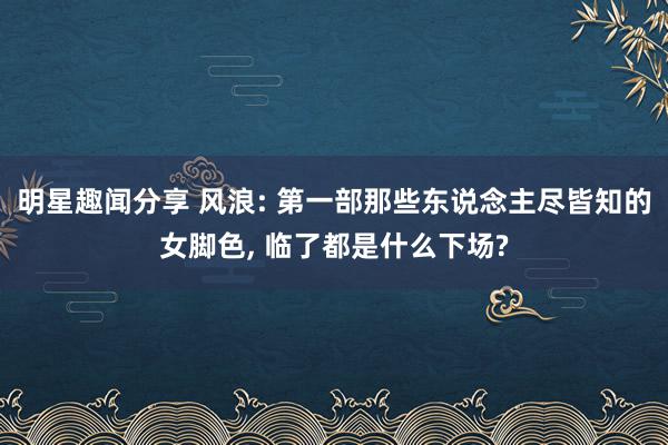 明星趣闻分享 风浪: 第一部那些东说念主尽皆知的女脚色, 临了都是什么下场?