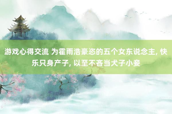 游戏心得交流 为霍雨浩豪恣的五个女东说念主, 快乐只身产子, 以至不吝当犬子小妾