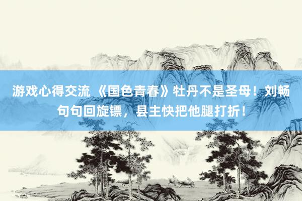 游戏心得交流 《国色青春》牡丹不是圣母！刘畅句句回旋镖，县主快把他腿打折！