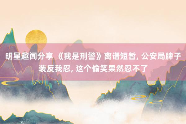 明星趣闻分享 《我是刑警》离谱短暂, 公安局牌子装反我忍, 这个偷笑果然忍不了