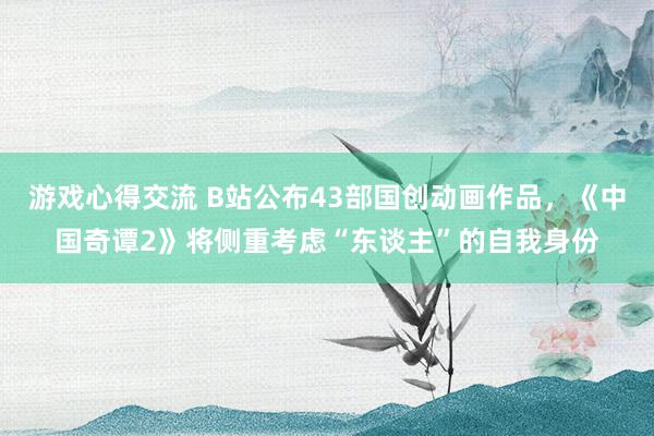 游戏心得交流 B站公布43部国创动画作品，《中国奇谭2》将侧重考虑“东谈主”的自我身份