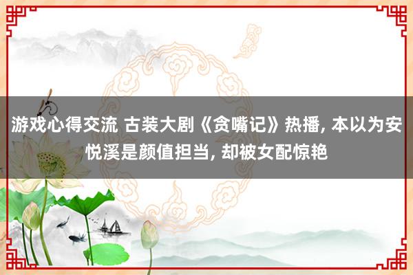 游戏心得交流 古装大剧《贪嘴记》热播, 本以为安悦溪是颜值担当, 却被女配惊艳