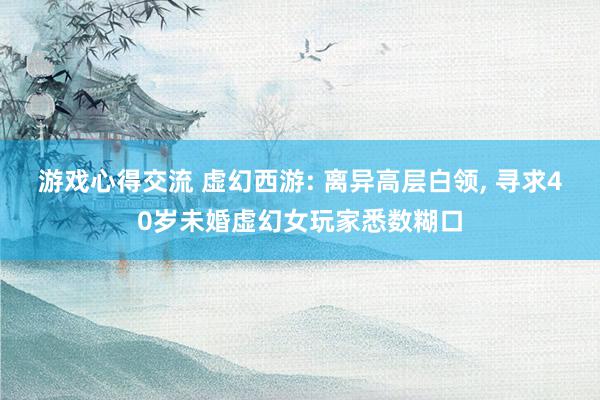 游戏心得交流 虚幻西游: 离异高层白领, 寻求40岁未婚虚幻女玩家悉数糊口