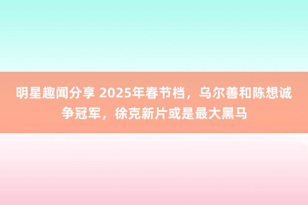 明星趣闻分享 2025年春节档，乌尔善和陈想诚争冠军，徐克新片或是最大黑马