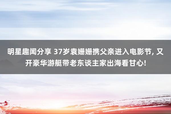 明星趣闻分享 37岁袁姗姗携父亲进入电影节, 又开豪华游艇带老东谈主家出海看甘心!