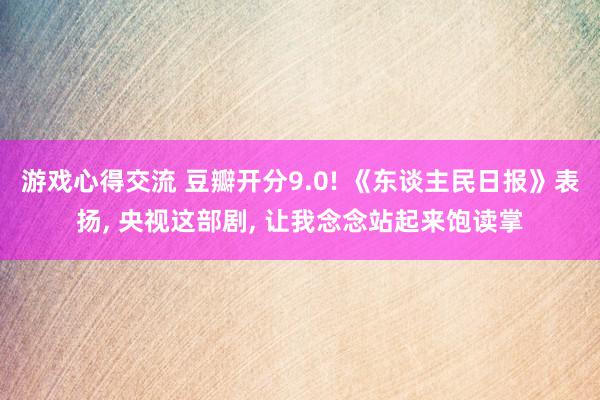 游戏心得交流 豆瓣开分9.0! 《东谈主民日报》表扬, 央视这部剧, 让我念念站起来饱读掌