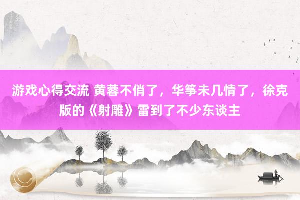 游戏心得交流 黄蓉不俏了，华筝未几情了，徐克版的《射雕》雷到了不少东谈主