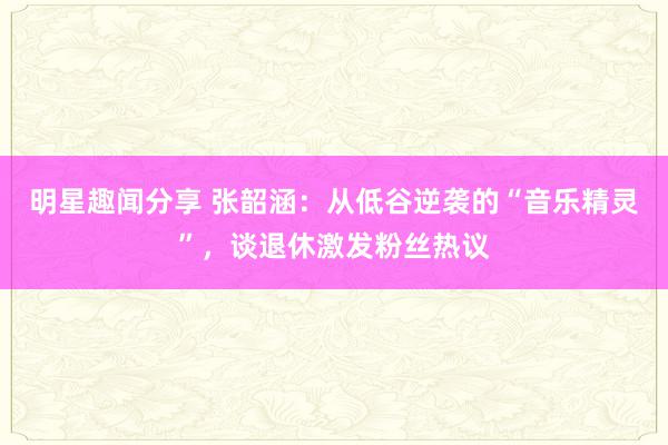 明星趣闻分享 张韶涵：从低谷逆袭的“音乐精灵”，谈退休激发粉丝热议