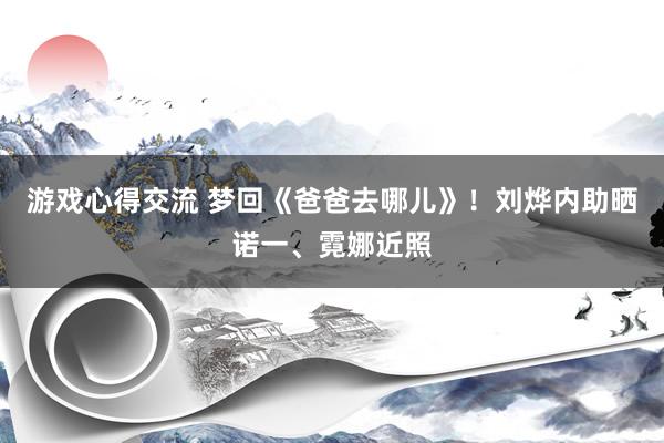 游戏心得交流 梦回《爸爸去哪儿》！刘烨内助晒诺一、霓娜近照