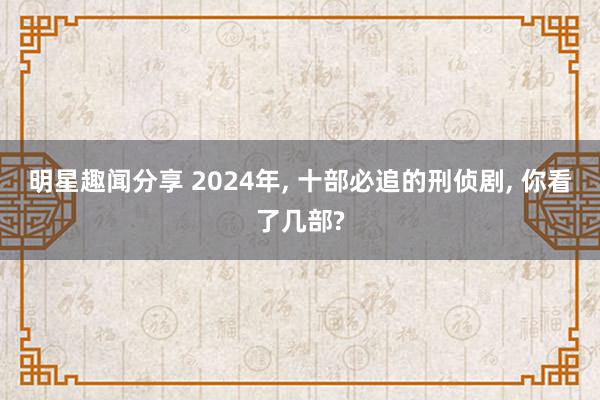 明星趣闻分享 2024年, 十部必追的刑侦剧, 你看了几部?