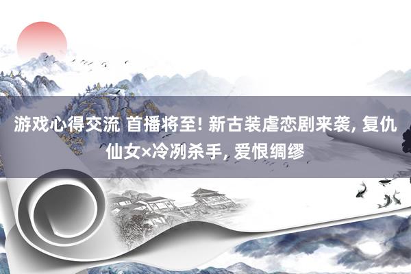 游戏心得交流 首播将至! 新古装虐恋剧来袭, 复仇仙女×冷冽杀手, 爱恨绸缪