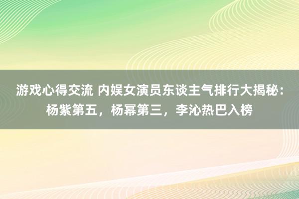 游戏心得交流 内娱女演员东谈主气排行大揭秘：杨紫第五，杨幂第三，李沁热巴入榜