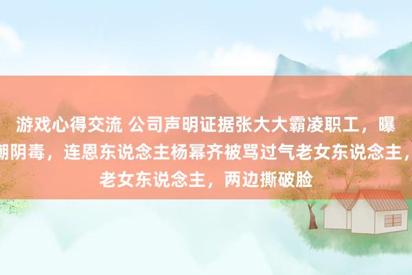 游戏心得交流 公司声明证据张大大霸凌职工，曝其走红后热潮阴毒，连恩东说念主杨幂齐被骂过气老女东说念主，两边撕破脸