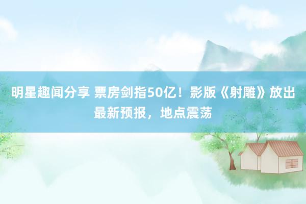 明星趣闻分享 票房剑指50亿！影版《射雕》放出最新预报，地点震荡