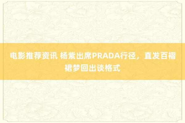 电影推荐资讯 杨紫出席PRADA行径，直发百褶裙梦回出谈格式