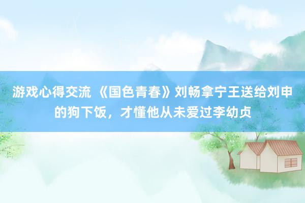 游戏心得交流 《国色青春》刘畅拿宁王送给刘申的狗下饭，才懂他从未爱过李幼贞