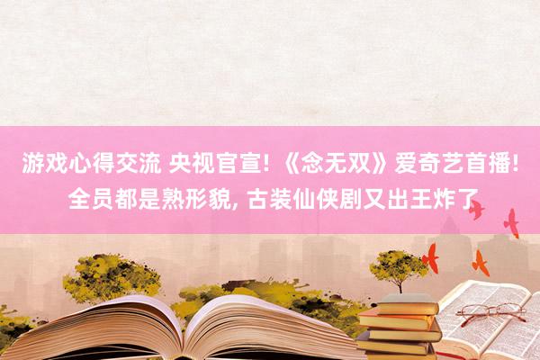 游戏心得交流 央视官宣! 《念无双》爱奇艺首播! 全员都是熟形貌, 古装仙侠剧又出王炸了