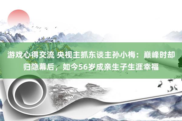 游戏心得交流 央视主抓东谈主孙小梅：巅峰时却归隐幕后，如今56岁成亲生子生涯幸福