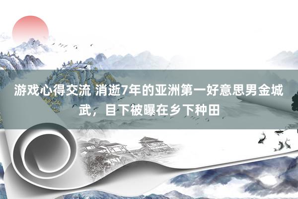 游戏心得交流 消逝7年的亚洲第一好意思男金城武，目下被曝在乡下种田