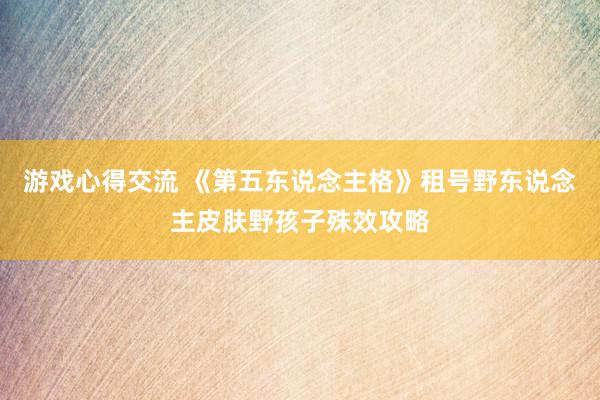 游戏心得交流 《第五东说念主格》租号野东说念主皮肤野孩子殊效攻略