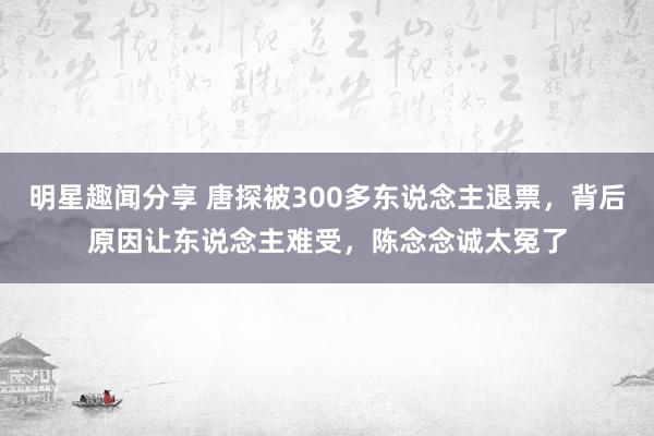 明星趣闻分享 唐探被300多东说念主退票，背后原因让东说念主难受，陈念念诚太冤了