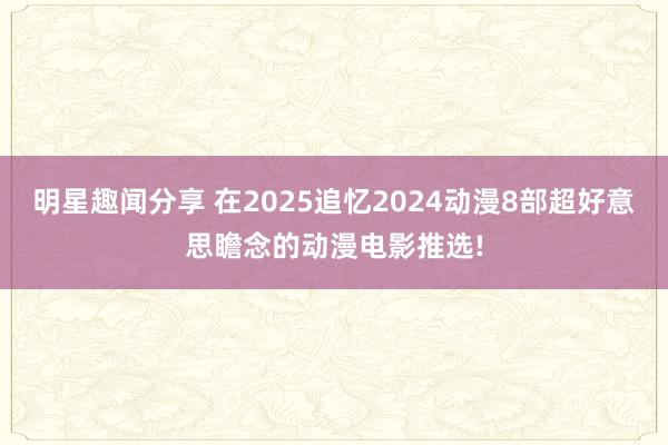 明星趣闻分享 在2025追忆2024动漫8部超好意思瞻念的动漫电影推选!