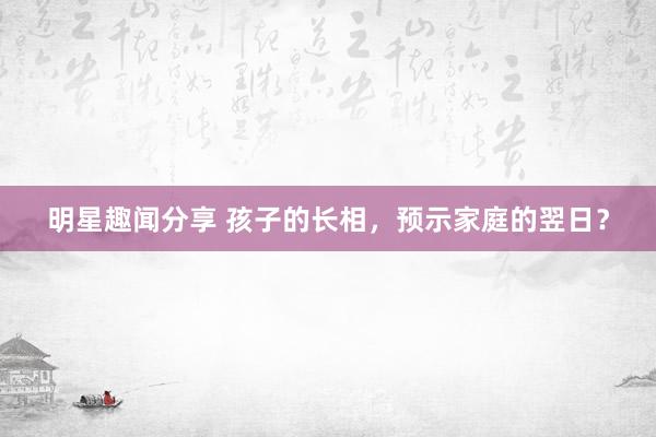 明星趣闻分享 孩子的长相，预示家庭的翌日？