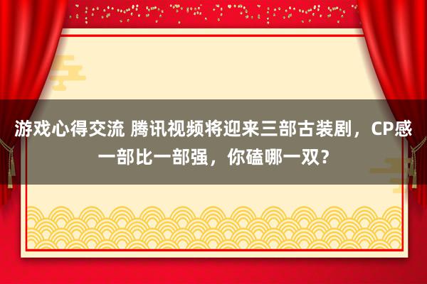 游戏心得交流 腾讯视频将迎来三部古装剧，CP感一部比一部强，你磕哪一双？