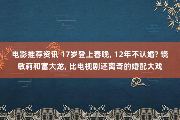 电影推荐资讯 17岁登上春晚, 12年不认婚? 饶敏莉和富大龙, 比电视剧还离奇的婚配大戏