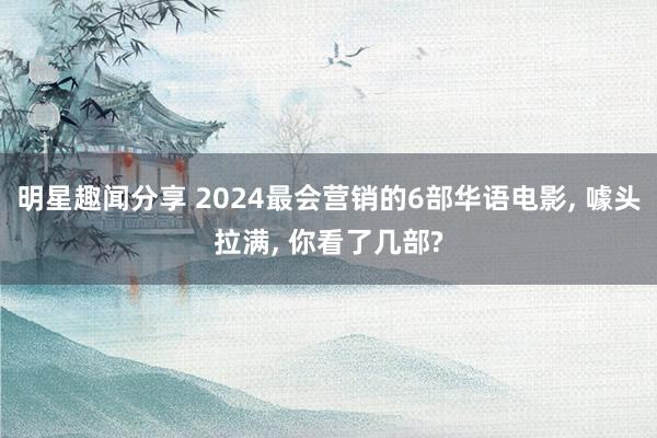 明星趣闻分享 2024最会营销的6部华语电影, 噱头拉满, 你看了几部?