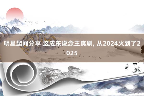 明星趣闻分享 这成东说念主爽剧, 从2024火到了2025