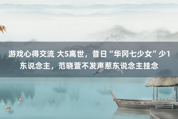 游戏心得交流 大S离世，昔日“华冈七少女”少1东说念主，范晓萱不发声惹东说念主挂念