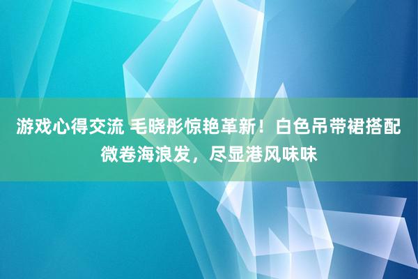 游戏心得交流 毛晓彤惊艳革新！白色吊带裙搭配微卷海浪发，尽显港风味味