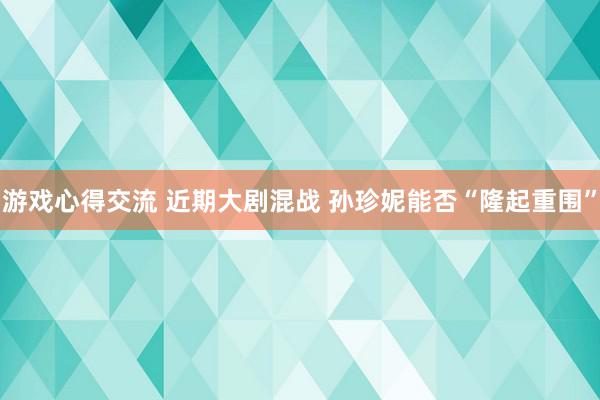 游戏心得交流 近期大剧混战 孙珍妮能否“隆起重围”