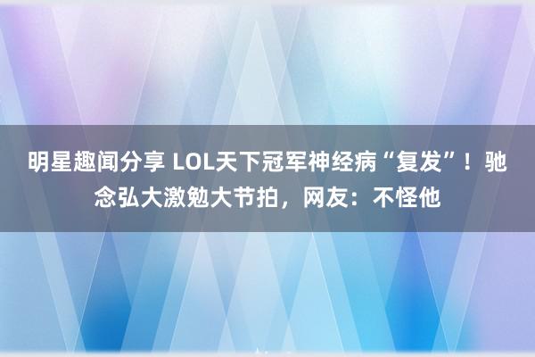 明星趣闻分享 LOL天下冠军神经病“复发”！驰念弘大激勉大节拍，网友：不怪他