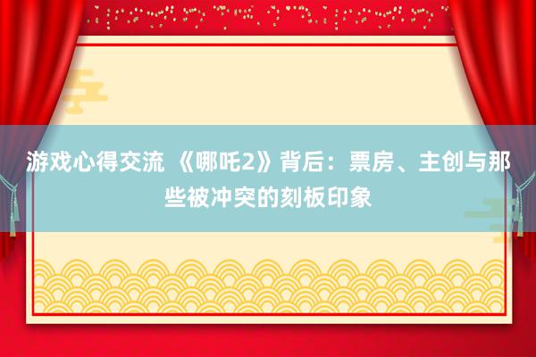 游戏心得交流 《哪吒2》背后：票房、主创与那些被冲突的刻板印象