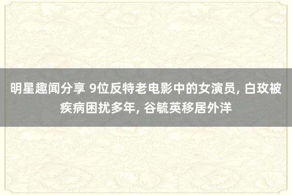 明星趣闻分享 9位反特老电影中的女演员, 白玫被疾病困扰多年, 谷毓英移居外洋