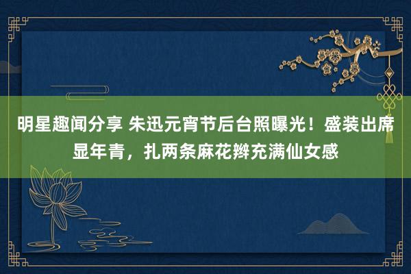 明星趣闻分享 朱迅元宵节后台照曝光！盛装出席显年青，扎两条麻花辫充满仙女感