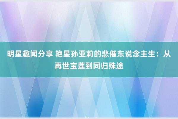 明星趣闻分享 艳星孙亚莉的悲催东说念主生：从再世宝莲到同归殊途