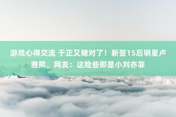 游戏心得交流 于正又赌对了！新签15后明星卢雅熙，网友：这险些即是小刘亦菲