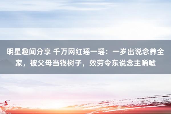 明星趣闻分享 千万网红瑶一瑶：一岁出说念养全家，被父母当钱树子，效劳令东说念主唏嘘